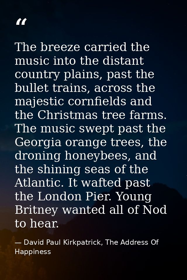 The breeze carried the music into the distant country plains, past the bullet trains, across the majestic cornfields and — David Paul Kirkpatrick, The Address Of Happiness