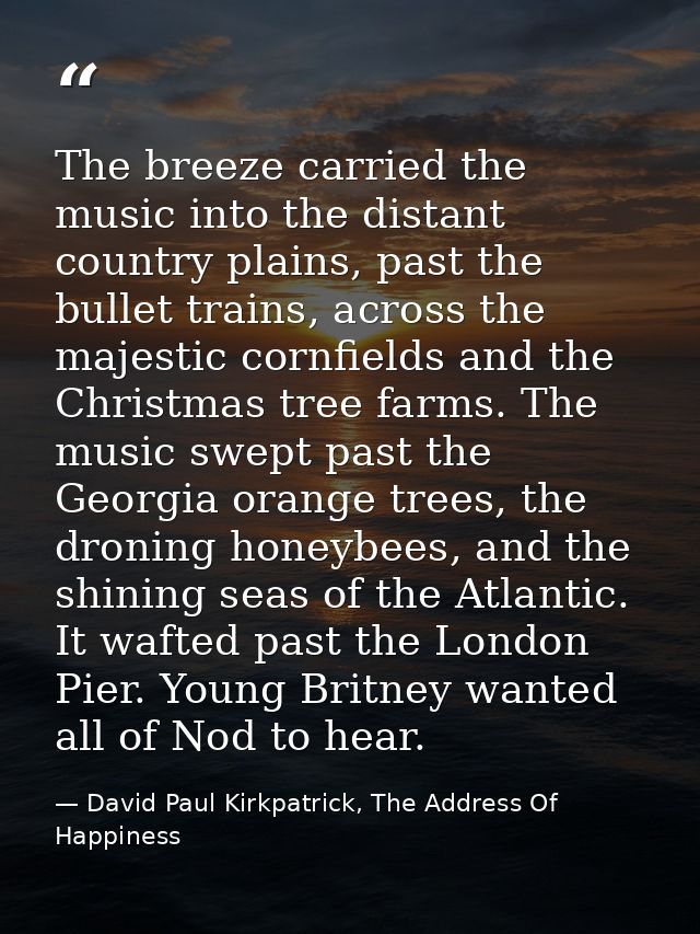 The breeze carried the music into the distant country plains, past the bullet trains, across the majestic cornfields and — David Paul Kirkpatrick, The Address Of Happiness