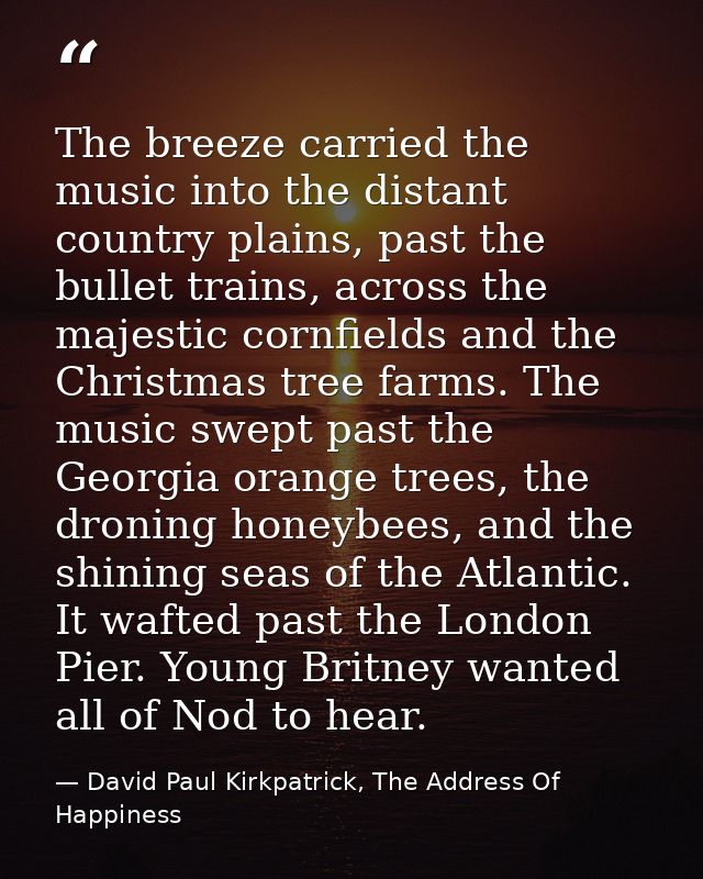 The breeze carried the music into the distant country plains, past the bullet trains, across the majestic cornfields and — David Paul Kirkpatrick, The Address Of Happiness