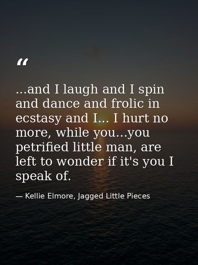 ...and I laugh and I spin and dance and frolic in ecstasy and I... I hurt no more, while you...you petrified little man, — Kellie Elmore, Jagged Little Pieces