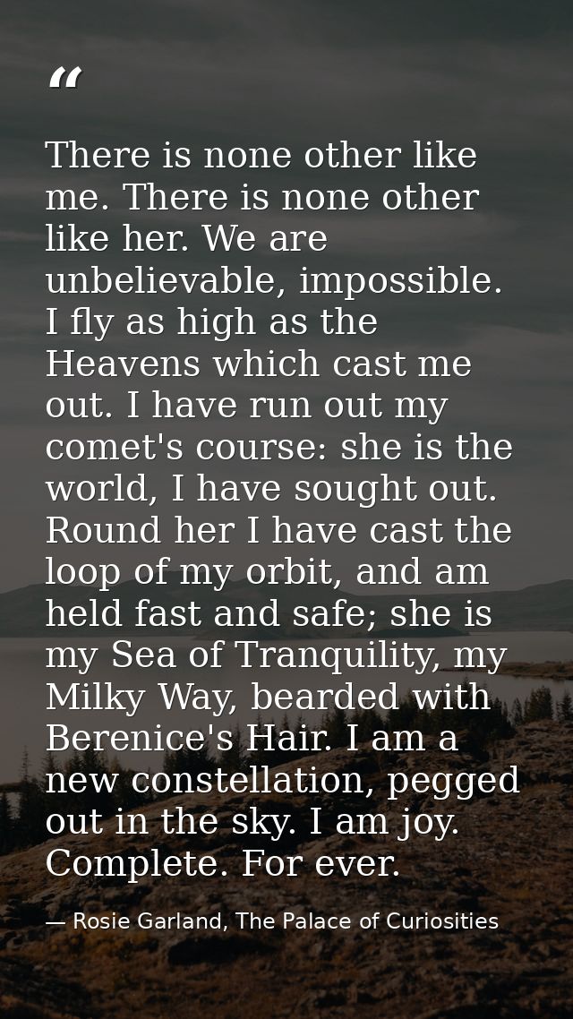 There is none other like me. There is none other like her. We are unbelievable, impossible. I fly as high as the Heavens — Rosie Garland, The Palace of Curiosities