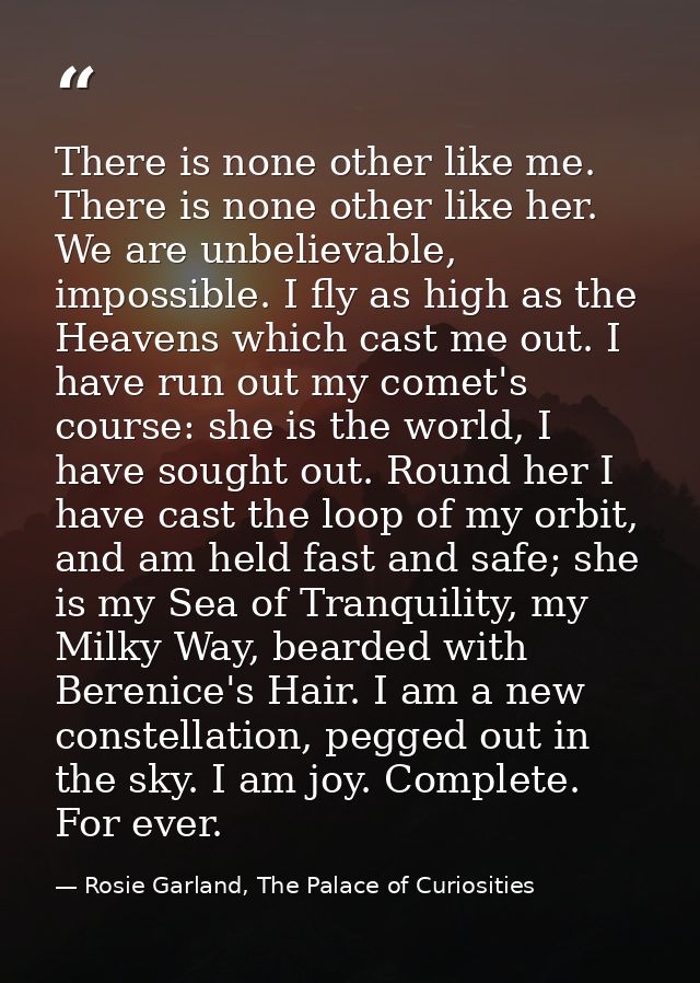 There is none other like me. There is none other like her. We are unbelievable, impossible. I fly as high as the Heavens — Rosie Garland, The Palace of Curiosities