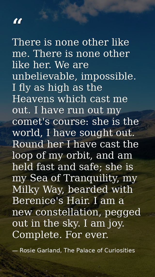 There is none other like me. There is none other like her. We are unbelievable, impossible. I fly as high as the Heavens — Rosie Garland, The Palace of Curiosities