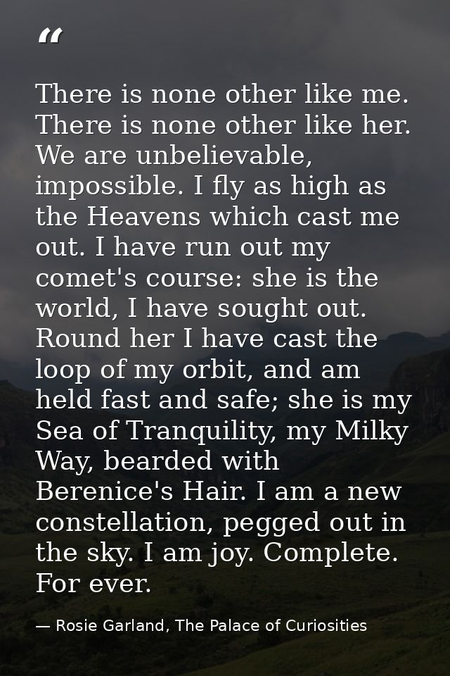 There is none other like me. There is none other like her. We are unbelievable, impossible. I fly as high as the Heavens — Rosie Garland, The Palace of Curiosities