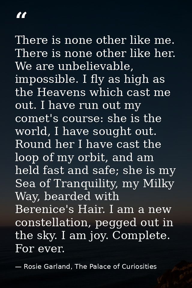 There is none other like me. There is none other like her. We are unbelievable, impossible. I fly as high as the Heavens — Rosie Garland, The Palace of Curiosities