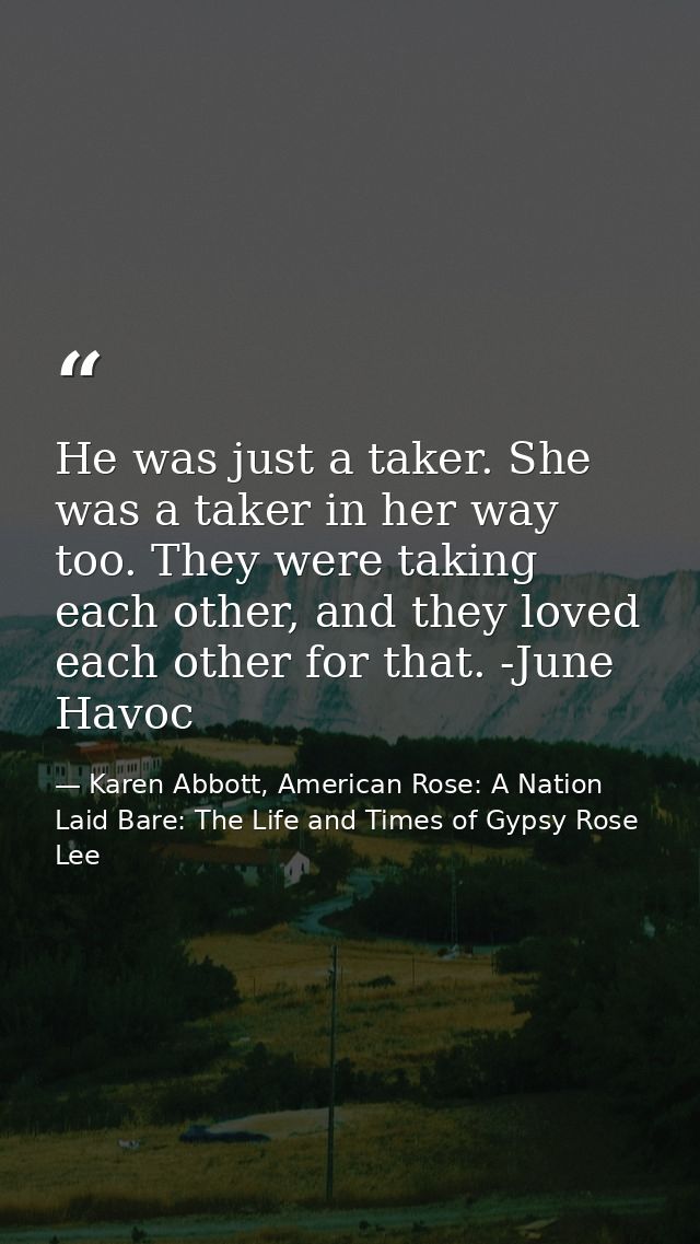 He was just a taker. She was a taker in her way too. They were taking each other, and they loved each other for that. -J — Karen Abbott, American Rose: A Nation Laid Bare: The Life and Times of Gypsy Rose Lee