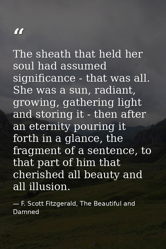 The sheath that held her soul had assumed significance - that was all. She was a sun, radiant, growing, gathering light  — F. Scott Fitzgerald, The Beautiful and Damned