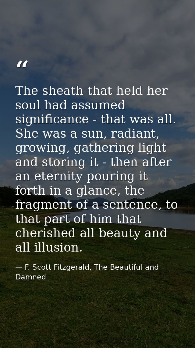 The sheath that held her soul had assumed significance - that was all. She was a sun, radiant, growing, gathering light  — F. Scott Fitzgerald, The Beautiful and Damned