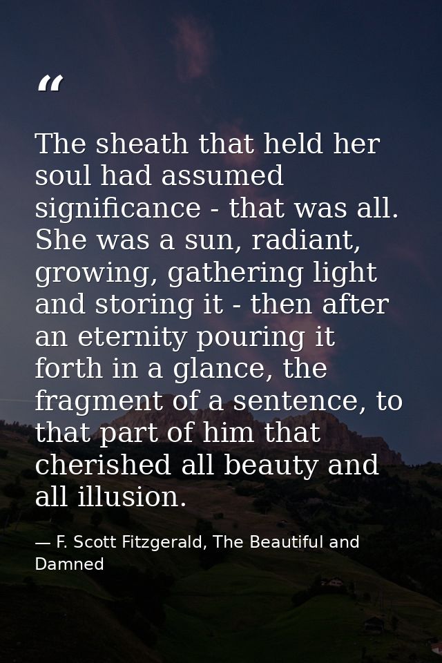 The sheath that held her soul had assumed significance - that was all. She was a sun, radiant, growing, gathering light  — F. Scott Fitzgerald, The Beautiful and Damned