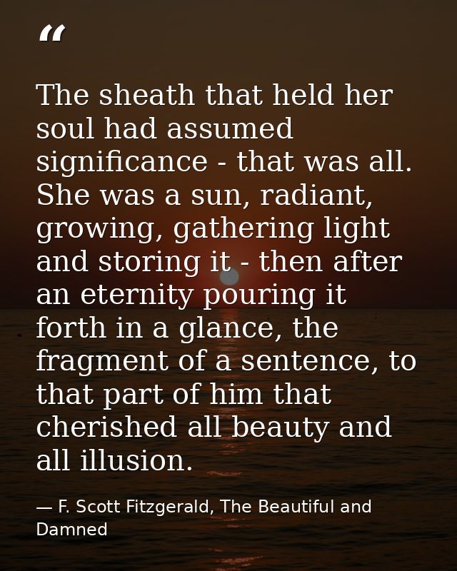 The sheath that held her soul had assumed significance - that was all. She was a sun, radiant, growing, gathering light  — F. Scott Fitzgerald, The Beautiful and Damned