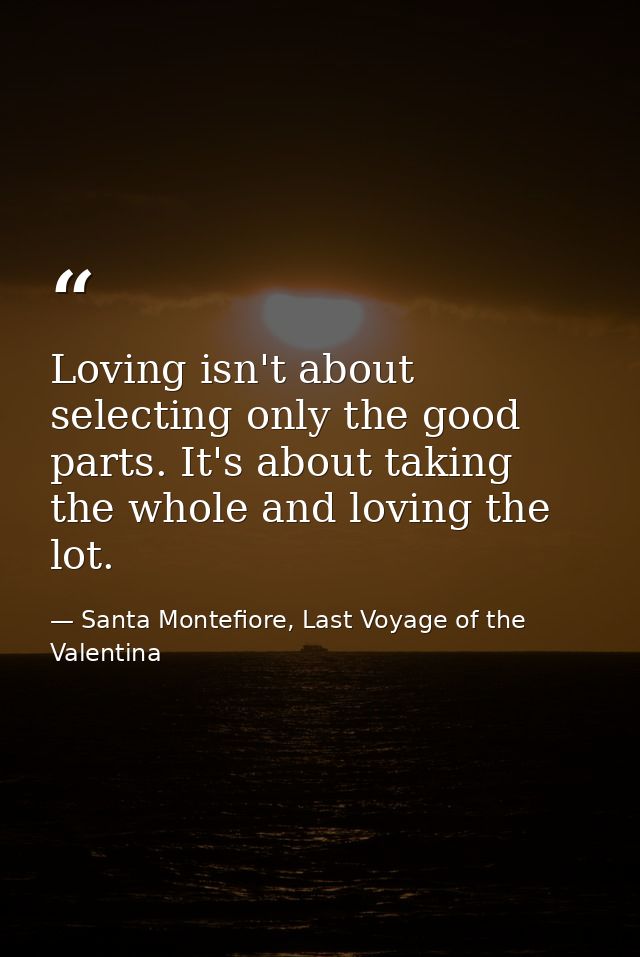 Loving isn't about selecting only the good parts. It's about taking the whole and loving the lot. — Santa Montefiore, Last Voyage of the Valentina