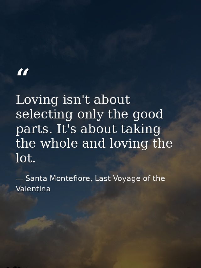Loving isn't about selecting only the good parts. It's about taking the whole and loving the lot. — Santa Montefiore, Last Voyage of the Valentina