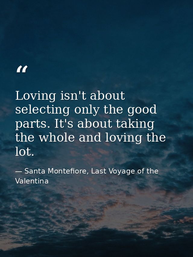 Loving isn't about selecting only the good parts. It's about taking the whole and loving the lot. — Santa Montefiore, Last Voyage of the Valentina
