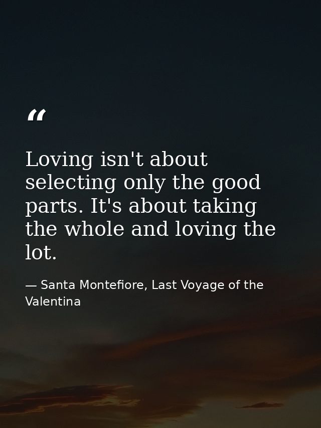 Loving isn't about selecting only the good parts. It's about taking the whole and loving the lot. — Santa Montefiore, Last Voyage of the Valentina