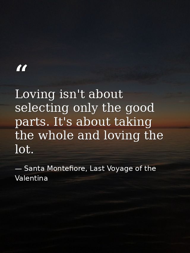 Loving isn't about selecting only the good parts. It's about taking the whole and loving the lot. — Santa Montefiore, Last Voyage of the Valentina