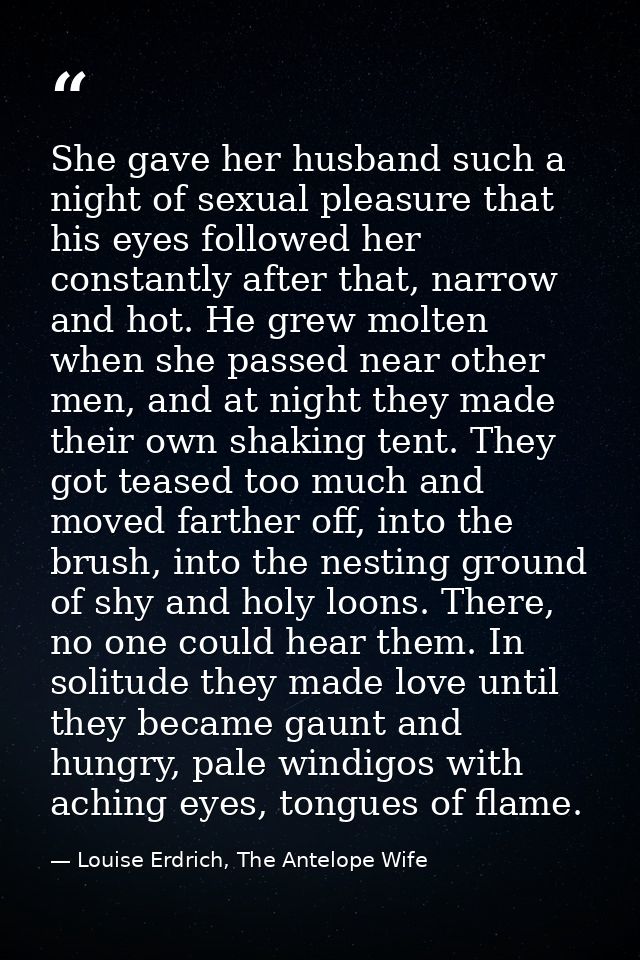 She gave her husband such a night of sexual pleasure that his eyes followed her constantly after that, narrow and hot. H — Louise Erdrich, The Antelope Wife