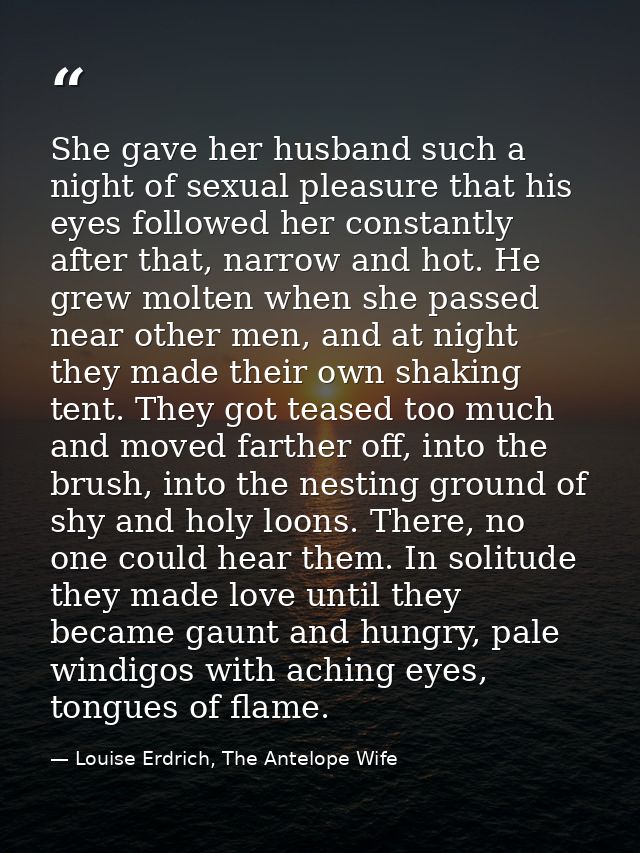 She gave her husband such a night of sexual pleasure that his eyes followed her constantly after that, narrow and hot. H — Louise Erdrich, The Antelope Wife