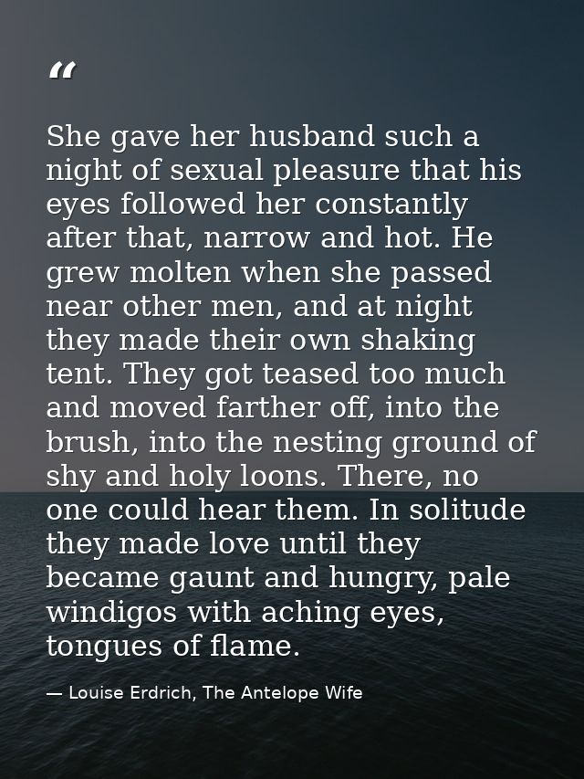 She gave her husband such a night of sexual pleasure that his eyes followed her constantly after that, narrow and hot. H — Louise Erdrich, The Antelope Wife