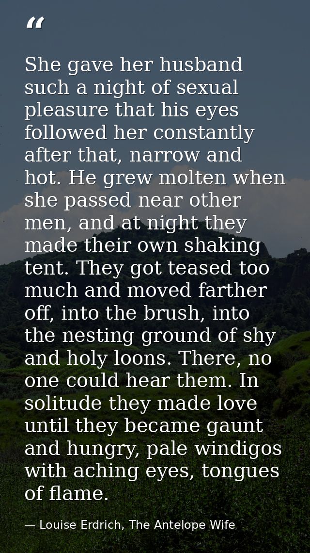 She gave her husband such a night of sexual pleasure that his eyes followed her constantly after that, narrow and hot. H — Louise Erdrich, The Antelope Wife