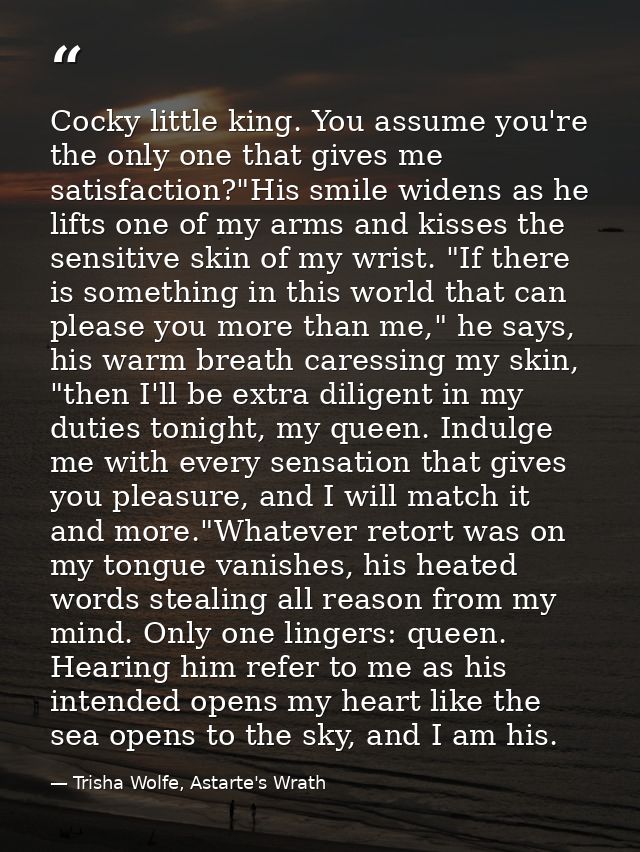 Cocky little king. You assume you're the only one that gives me satisfaction?"His smile widens as he lifts one of my arm — Trisha Wolfe, Astarte's Wrath