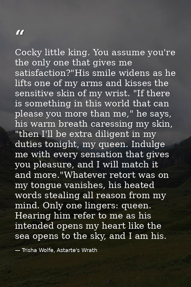 Cocky little king. You assume you're the only one that gives me satisfaction?"His smile widens as he lifts one of my arm — Trisha Wolfe, Astarte's Wrath