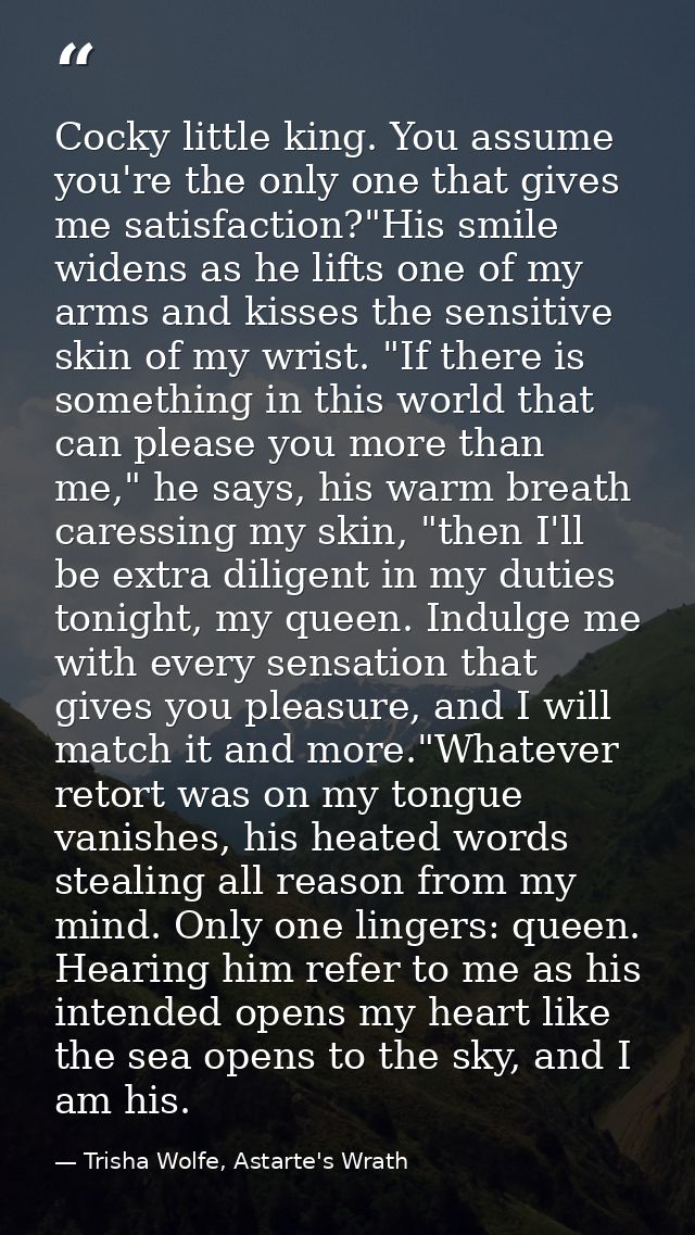 Cocky little king. You assume you're the only one that gives me satisfaction?"His smile widens as he lifts one of my arm — Trisha Wolfe, Astarte's Wrath