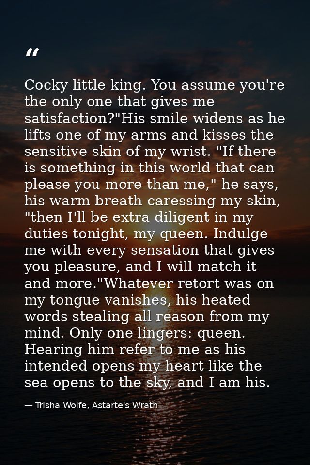 Cocky little king. You assume you're the only one that gives me satisfaction?"His smile widens as he lifts one of my arm — Trisha Wolfe, Astarte's Wrath