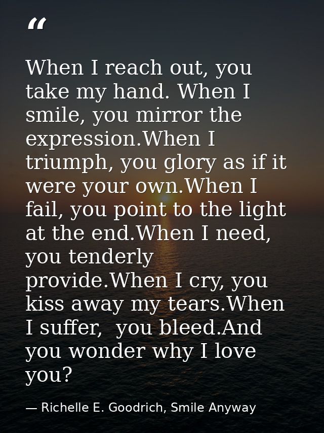 When I reach out, you take my hand. When I smile, you mirror the expression.When I triumph, you glory as if it were your — Richelle E. Goodrich, Smile Anyway