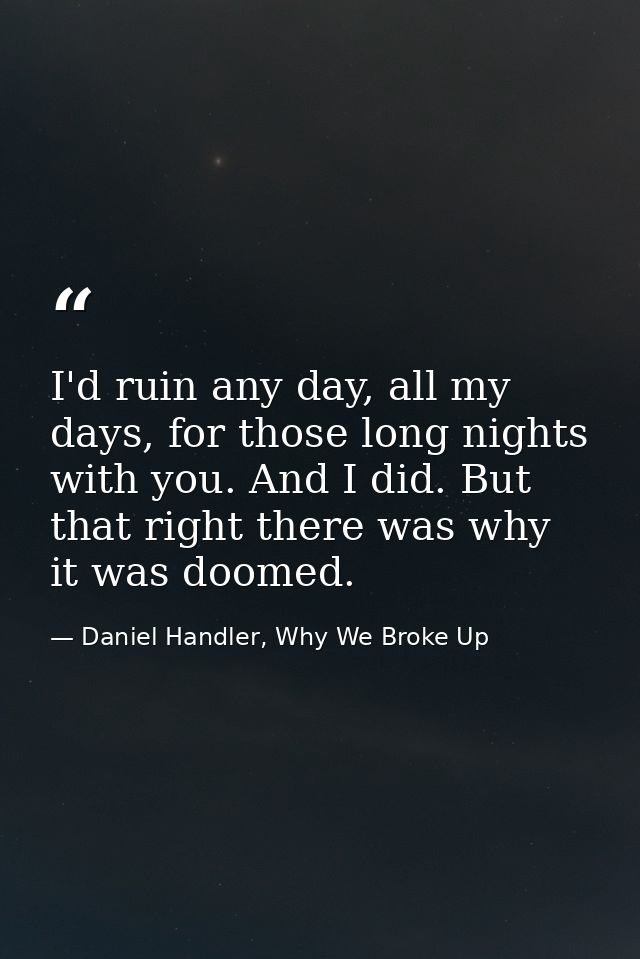 I'd ruin any day, all my days, for those long nights with you. And I did. But that right there was why it was doomed. — Daniel Handler, Why We Broke Up