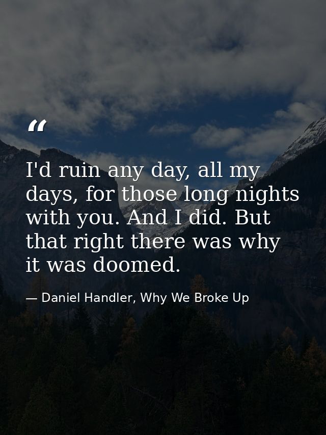 I'd ruin any day, all my days, for those long nights with you. And I did. But that right there was why it was doomed. — Daniel Handler, Why We Broke Up