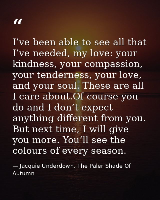 I’ve been able to see all that I’ve needed, my love: your kindness, your compassion, your tenderness, your love, and you — Jacquie Underdown, The Paler Shade Of Autumn