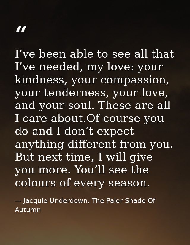 I’ve been able to see all that I’ve needed, my love: your kindness, your compassion, your tenderness, your love, and you — Jacquie Underdown, The Paler Shade Of Autumn