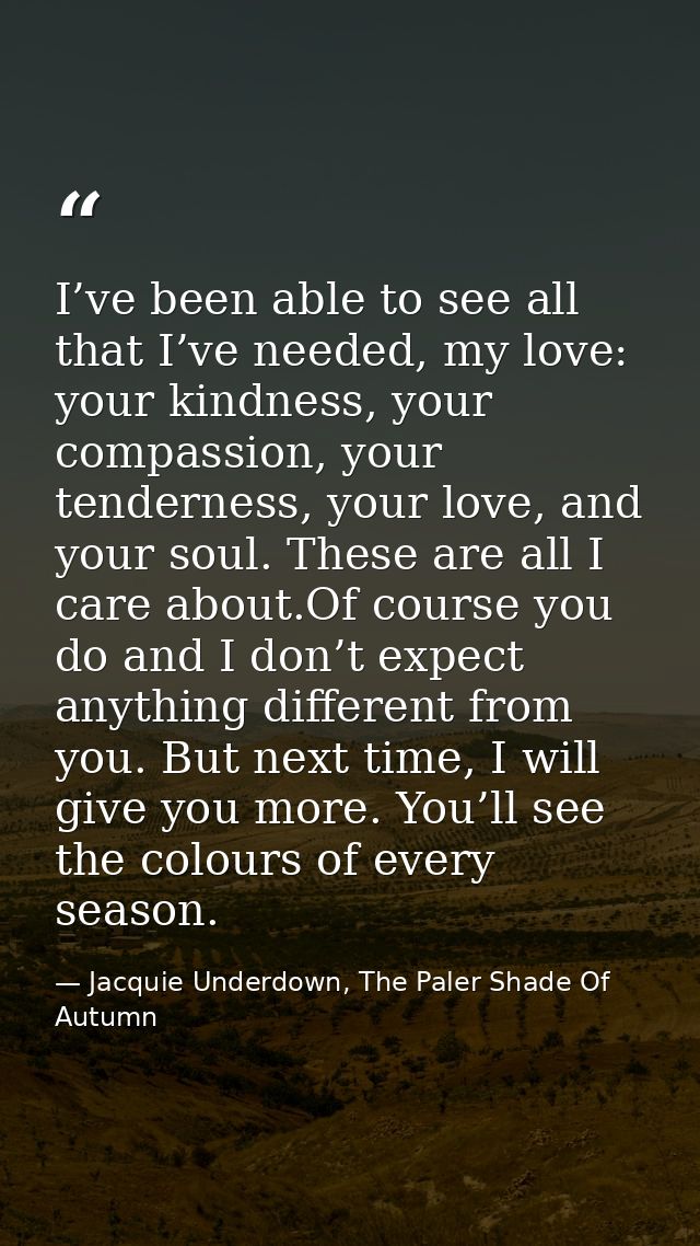I’ve been able to see all that I’ve needed, my love: your kindness, your compassion, your tenderness, your love, and you — Jacquie Underdown, The Paler Shade Of Autumn