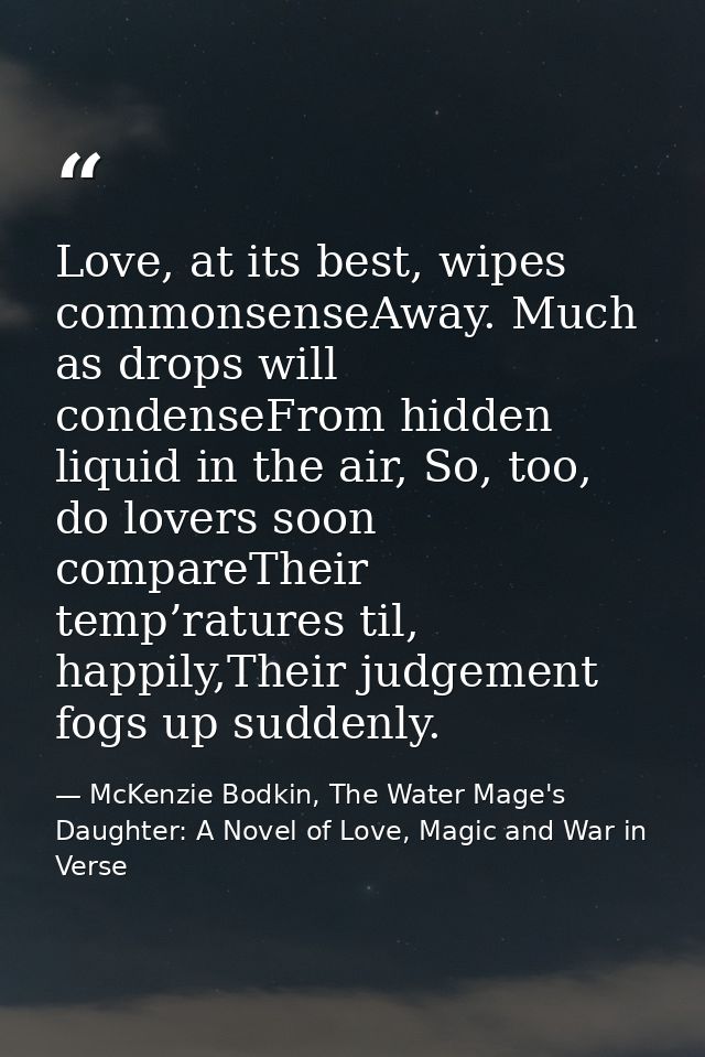 Love, at its best, wipes commonsenseAway. Much as drops will condenseFrom hidden liquid in the air, So, too, do lovers s — McKenzie Bodkin, The Water Mage's Daughter: A Novel of Love, Magic and War in Verse