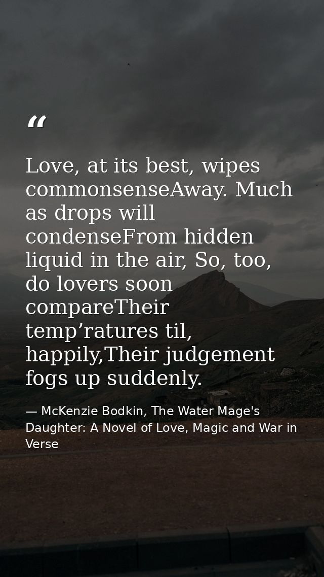 Love, at its best, wipes commonsenseAway. Much as drops will condenseFrom hidden liquid in the air, So, too, do lovers s — McKenzie Bodkin, The Water Mage's Daughter: A Novel of Love, Magic and War in Verse