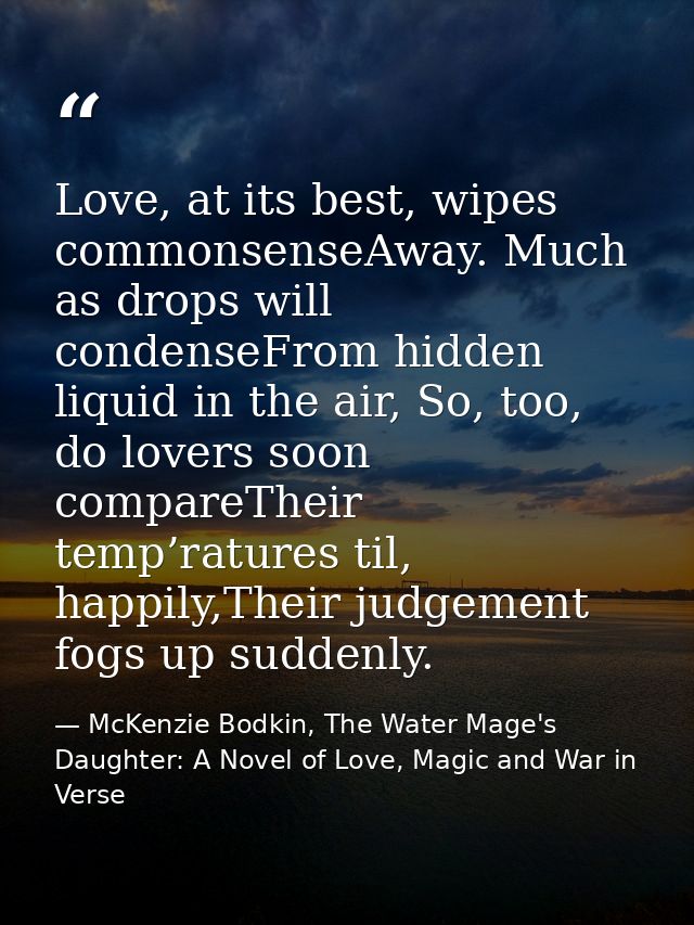 Love, at its best, wipes commonsenseAway. Much as drops will condenseFrom hidden liquid in the air, So, too, do lovers s — McKenzie Bodkin, The Water Mage's Daughter: A Novel of Love, Magic and War in Verse