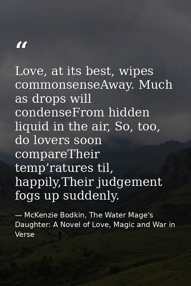 Love, at its best, wipes commonsenseAway. Much as drops will condenseFrom hidden liquid in the air, So, too, do lovers s — McKenzie Bodkin, The Water Mage's Daughter: A Novel of Love, Magic and War in Verse