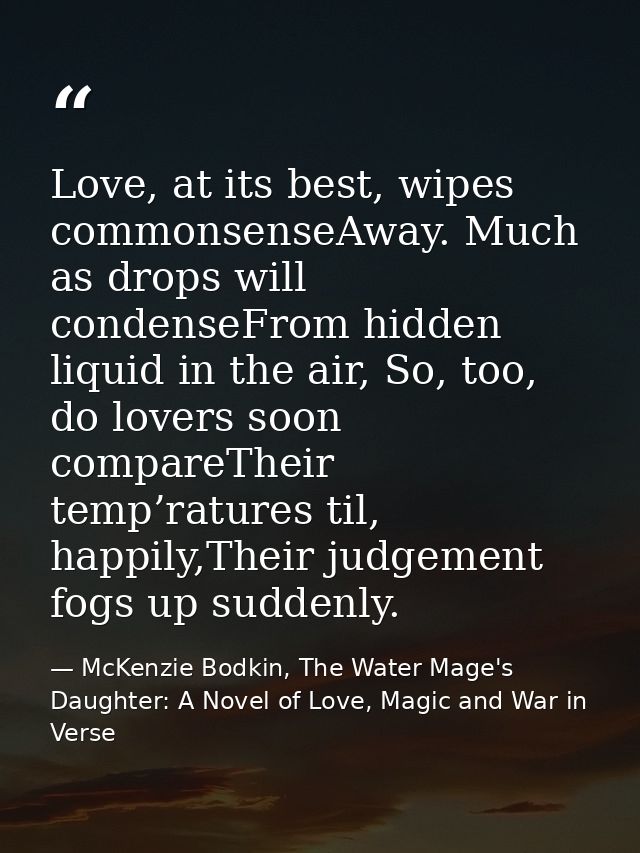 Love, at its best, wipes commonsenseAway. Much as drops will condenseFrom hidden liquid in the air, So, too, do lovers s — McKenzie Bodkin, The Water Mage's Daughter: A Novel of Love, Magic and War in Verse