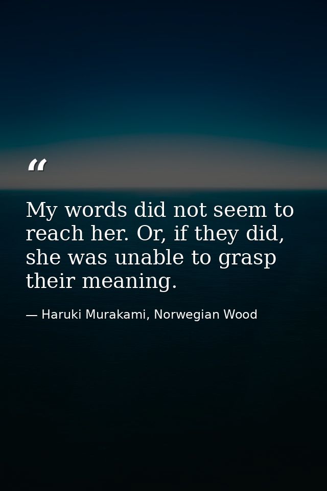 My words did not seem to reach her. Or, if they did, she was unable to grasp their meaning. — Haruki Murakami, Norwegian Wood