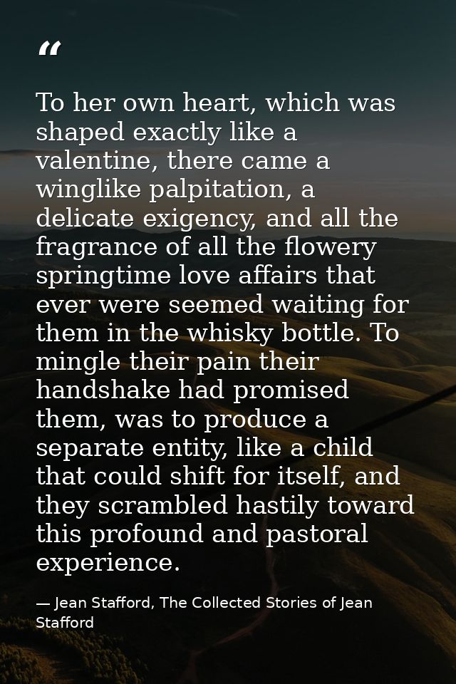 To her own heart, which was shaped exactly like a valentine, there came a winglike palpitation, a delicate exigency, and — Jean Stafford, The Collected Stories of Jean Stafford