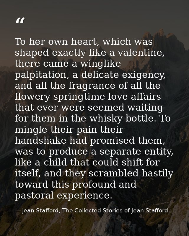 To her own heart, which was shaped exactly like a valentine, there came a winglike palpitation, a delicate exigency, and — Jean Stafford, The Collected Stories of Jean Stafford