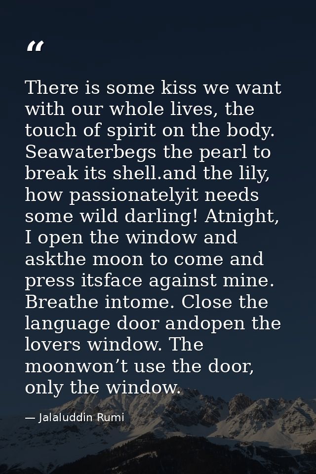 There is some kiss we want with our whole lives, the touch of spirit on the body. Seawaterbegs the pearl to break its sh — Jalaluddin Rumi