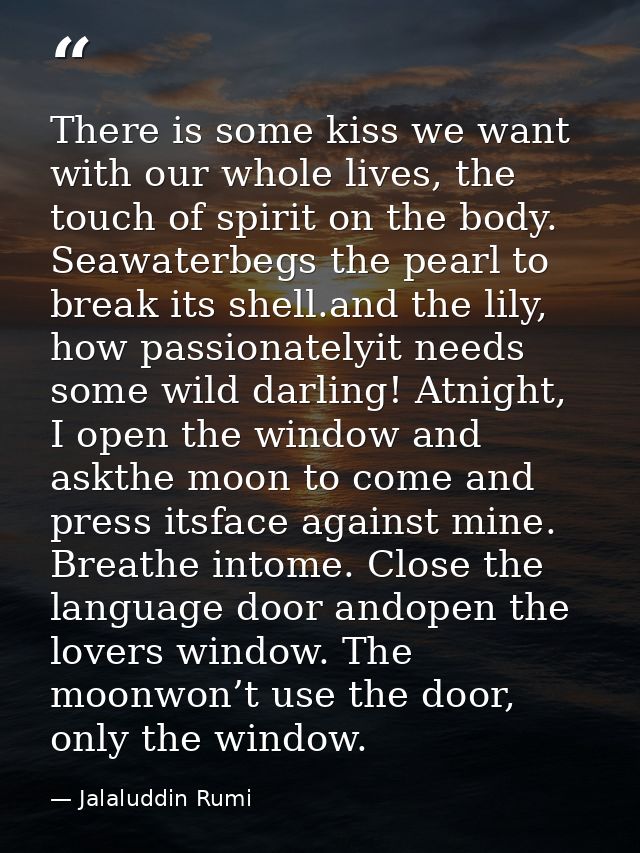 There is some kiss we want with our whole lives, the touch of spirit on the body. Seawaterbegs the pearl to break its sh — Jalaluddin Rumi