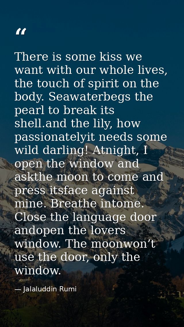 There is some kiss we want with our whole lives, the touch of spirit on the body. Seawaterbegs the pearl to break its sh — Jalaluddin Rumi