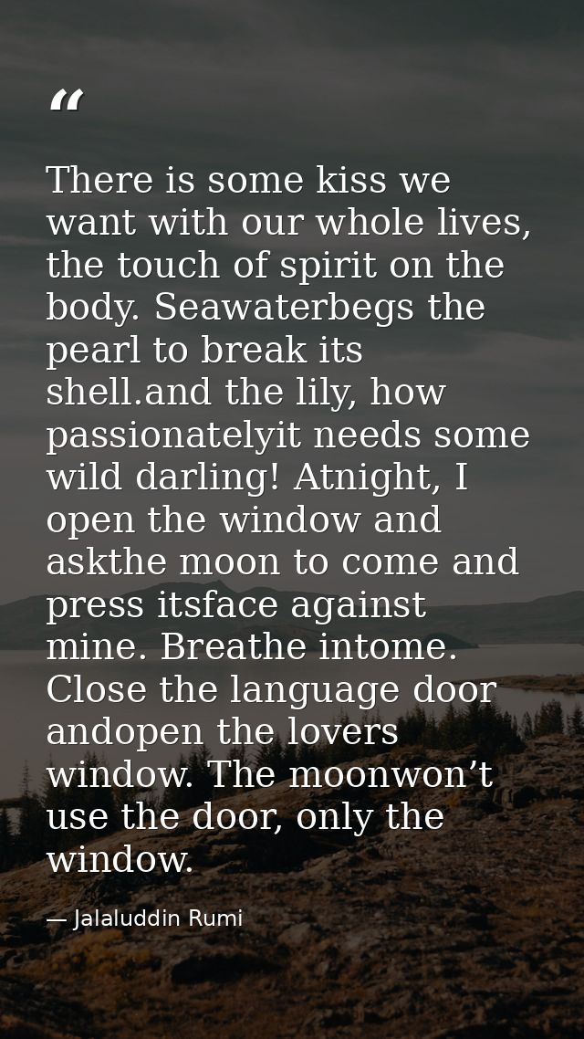 There is some kiss we want with our whole lives, the touch of spirit on the body. Seawaterbegs the pearl to break its sh — Jalaluddin Rumi