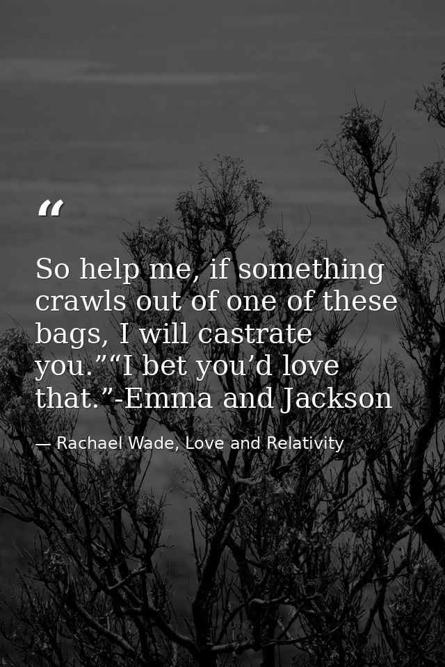 So help me, if something crawls out of one of these bags, I will castrate you.”“I bet you’d love that.”-Emma and Jackson — Rachael Wade, Love and Relativity