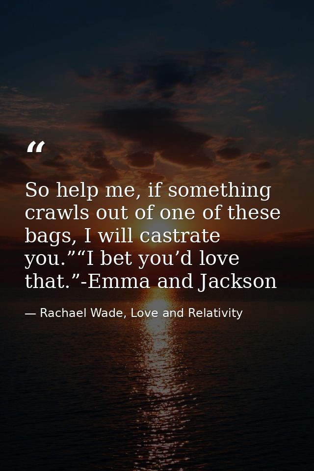 So help me, if something crawls out of one of these bags, I will castrate you.”“I bet you’d love that.”-Emma and Jackson — Rachael Wade, Love and Relativity