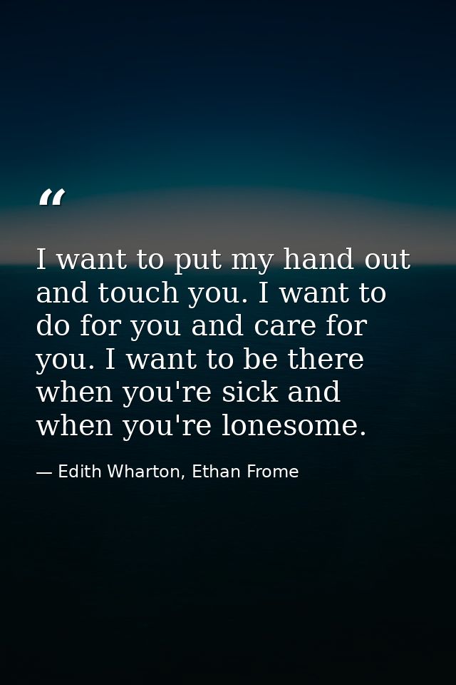 I want to put my hand out and touch you. I want to do for you and care for you. I want to be there when you're sick and  — Edith Wharton, Ethan Frome