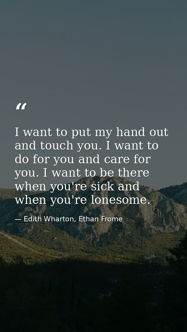 I want to put my hand out and touch you. I want to do for you and care for you. I want to be there when you're sick and  — Edith Wharton, Ethan Frome