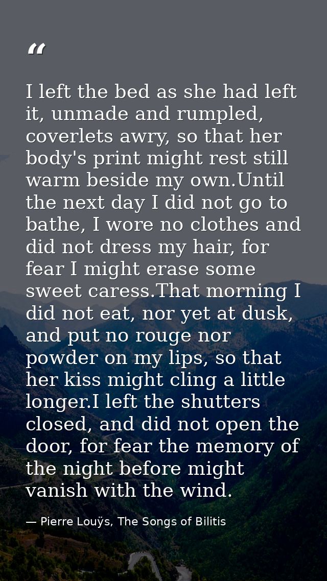I left the bed as she had left it, unmade and rumpled, coverlets awry, so that her body's print might rest still warm be — Pierre Louÿs, The Songs of Bilitis